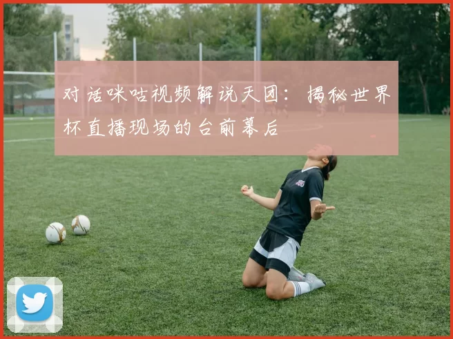 对话咪咕视频解说天团:揭秘世界杯直播现场的台前幕后