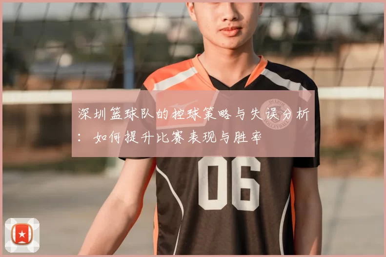 深圳篮球队的控球策略与失误分析:如何提升比赛表现与胜率
