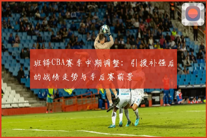 班铎CBA赛季中期调整:引援补强后的战绩走势与季后赛前景