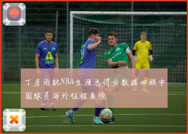 丁彦雨航NBA生涯总得分数据回顾中国球员海外征程表现