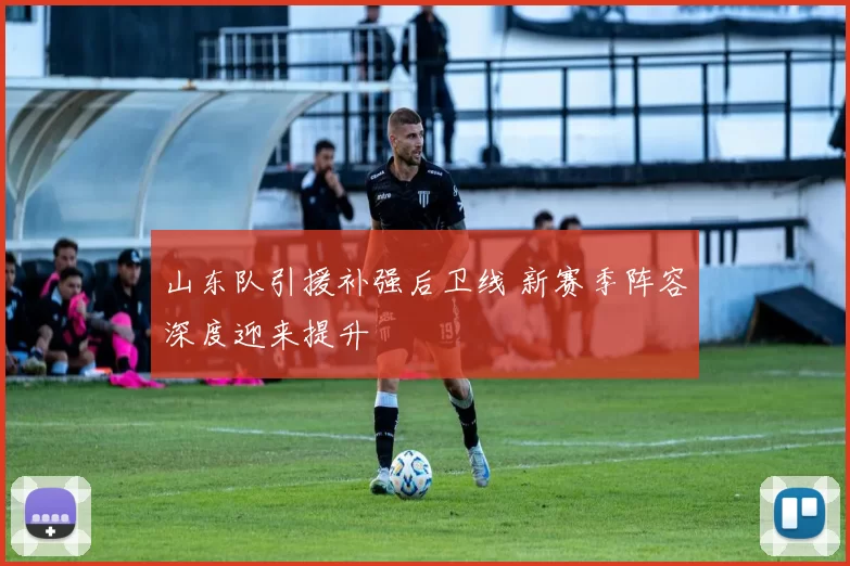 山东队引援补强后卫线 新赛季阵容深度迎来提升