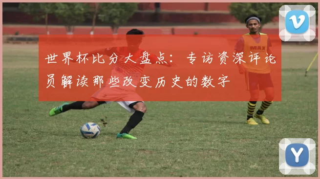 世界杯比分大盘点：专访资深评论员解读那些改变历史的数字