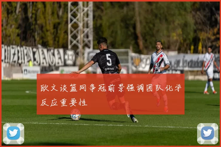 欧文谈篮网争冠前景强调团队化学反应重要性