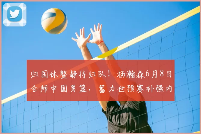 归国休整静待归队！杨瀚森6月8日会师中国男篮，蓄力世预赛补强内线短板_赛场_郭士强_重点