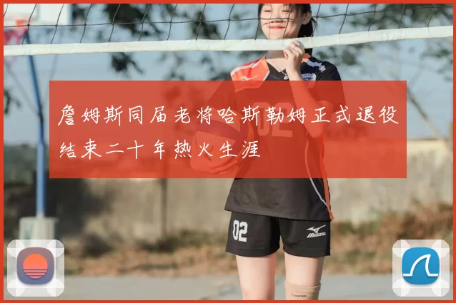 詹姆斯同届老将哈斯勒姆正式退役结束二十年热火生涯