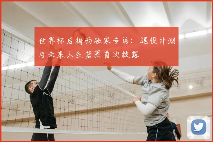 世界杯后梅西独家专访:退役计划与未来人生蓝图首次披露