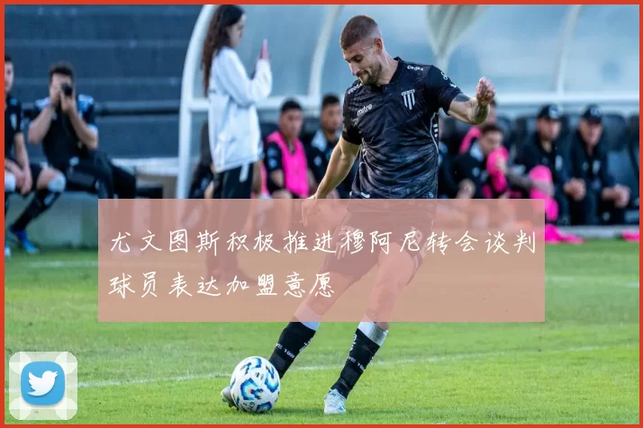 尤文图斯积极推进穆阿尼转会谈判球员表达加盟意愿