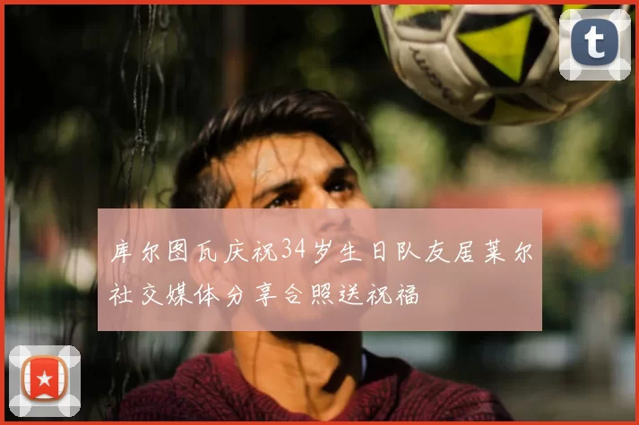 库尔图瓦庆祝34岁生日队友居莱尔社交媒体分享合照送祝福