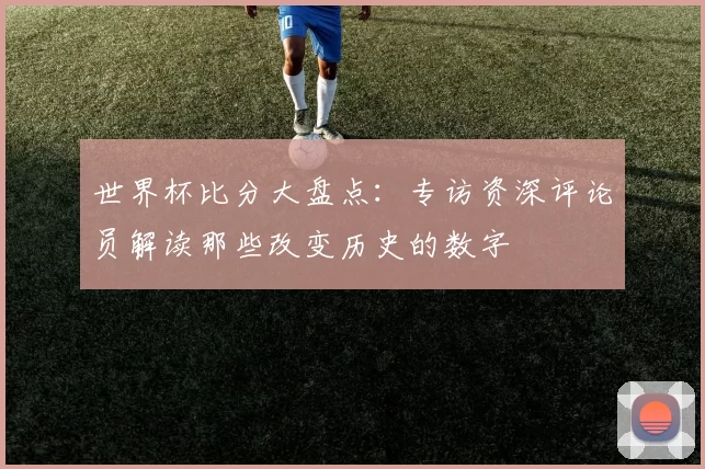 世界杯比分大盘点:专访资深评论员解读那些改变历史的数字