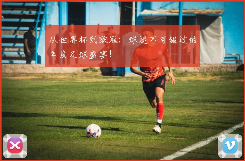 从世界杯到欧冠：球迷不可错过的年度足球盛宴！