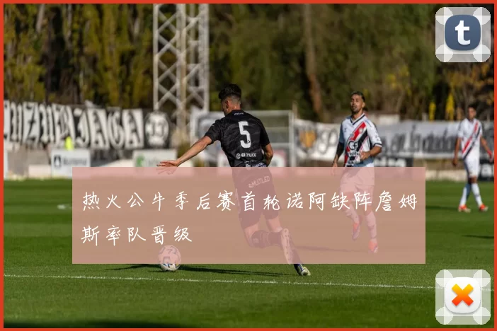 热火公牛季后赛首轮诺阿缺阵詹姆斯率队晋级