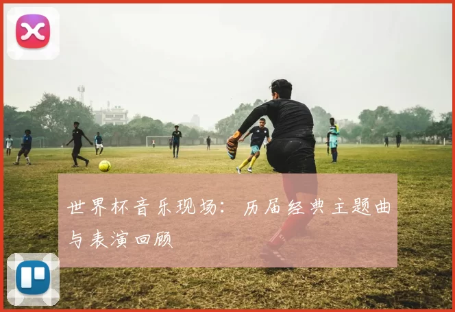 世界杯音乐现场：历届经典主题曲与表演回顾