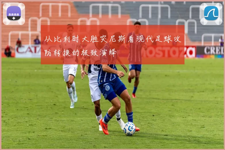 从比利时大胜突尼斯看现代足球攻防转换的极致演绎