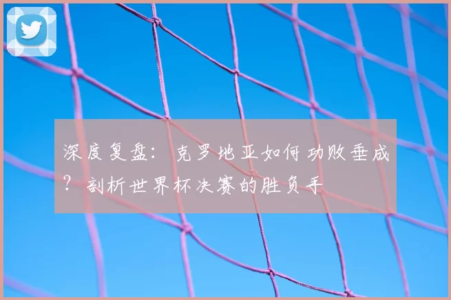 深度复盘：克罗地亚如何功败垂成？剖析世界杯决赛的胜负手