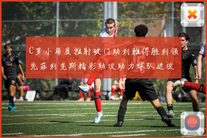 C罗小角度推射破门助利雅得胜利领先菲利克斯精彩助攻助力球队进攻