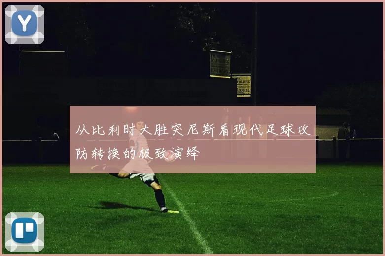 从比利时大胜突尼斯看现代足球攻防转换的极致演绎