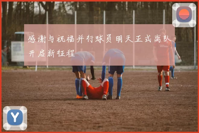 感谢与祝福并行球员明天正式离队开启新征程
