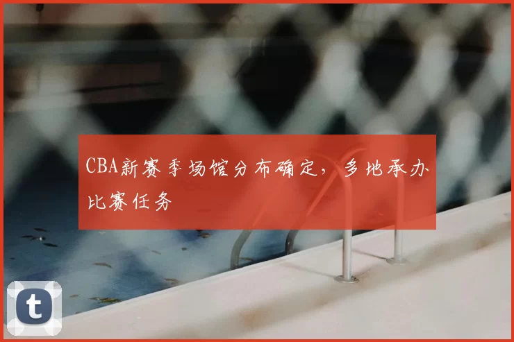 CBA新赛季场馆分布确定,多地承办比赛任务