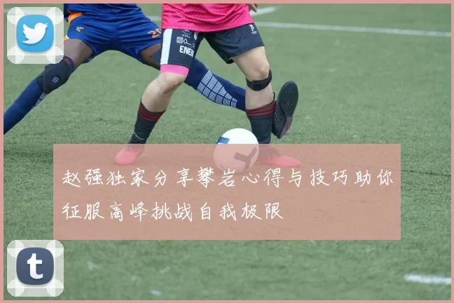 赵强独家分享攀岩心得与技巧助你征服高峰挑战自我极限
