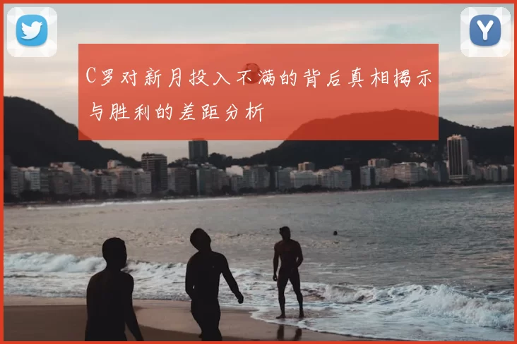 C罗对新月投入不满的背后真相揭示与胜利的差距分析