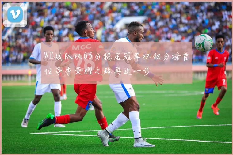 WE战队以65分稳居冠军杯积分榜首位争夺荣耀之路再进一步