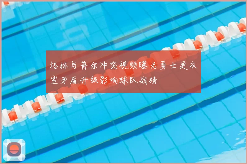 格林与普尔冲突视频曝光勇士更衣室矛盾升级影响球队战绩