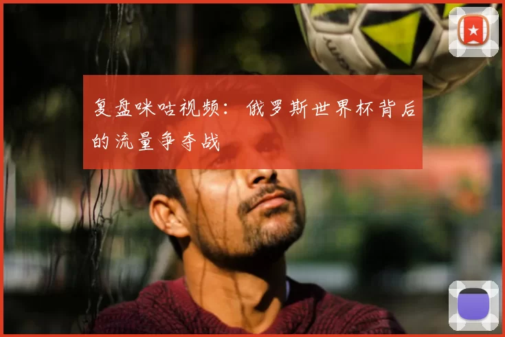 复盘咪咕视频：俄罗斯世界杯背后的流量争夺战