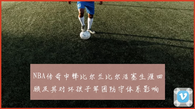 NBA传奇中锋比尔兰比尔活塞生涯回顾及其对坏孩子军团防守体系影响