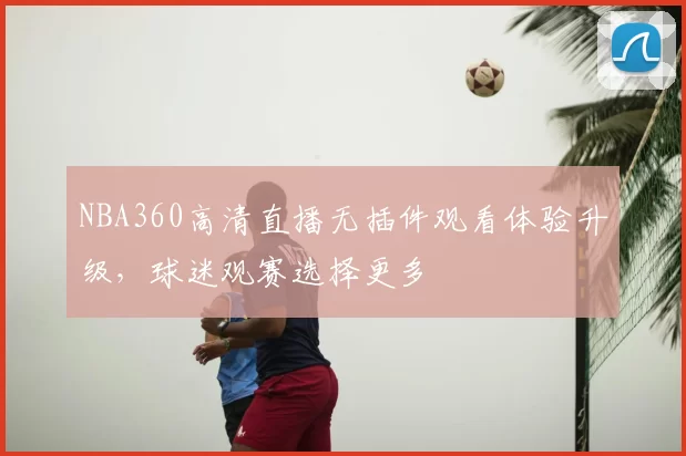 NBA360高清直播无插件观看体验升级,球迷观赛选择更多