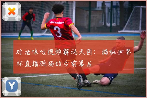 对话咪咕视频解说天团:揭秘世界杯直播现场的台前幕后