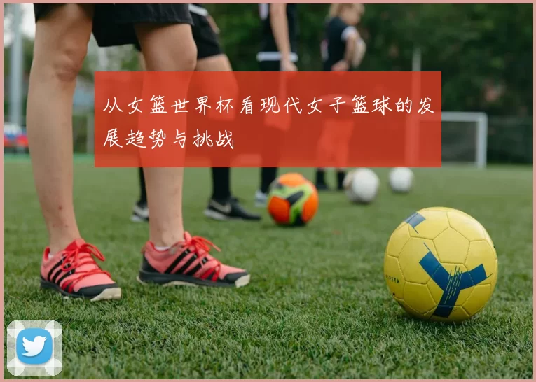 从女篮世界杯看现代女子篮球的发展趋势与挑战