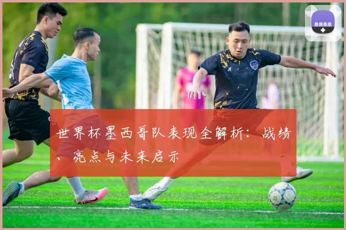 世界杯墨西哥队表现全解析：战绩、亮点与未来启示