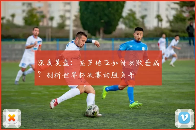 深度复盘:克罗地亚如何功败垂成?剖析世界杯决赛的胜负手