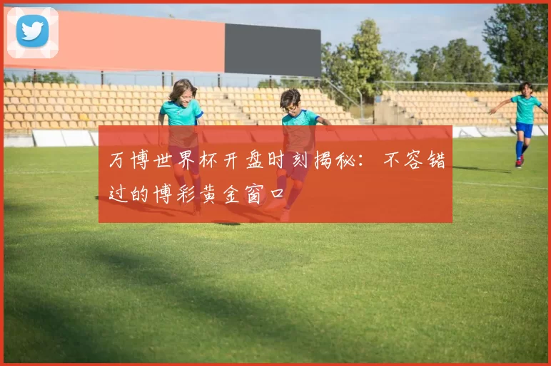 万博世界杯开盘时刻揭秘:不容错过的博彩黄金窗口