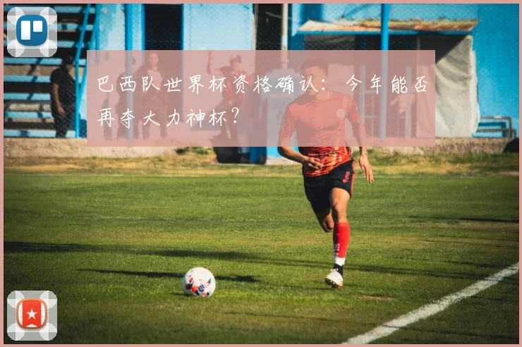 巴西队世界杯资格确认：今年能否再夺大力神杯？
