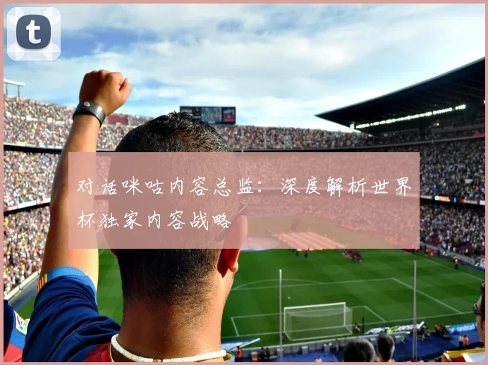 对话咪咕内容总监:深度解析世界杯独家内容战略