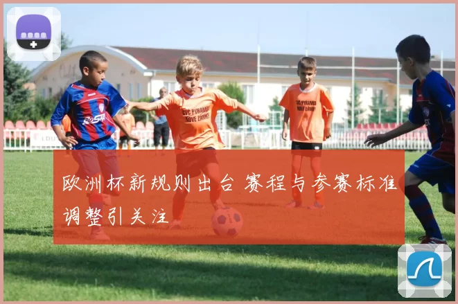 欧洲杯新规则出台 赛程与参赛标准调整引关注