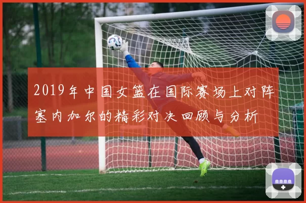 2019年中国女篮在国际赛场上对阵塞内加尔的精彩对决回顾与分析