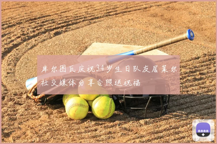 库尔图瓦庆祝34岁生日队友居莱尔社交媒体分享合照送祝福