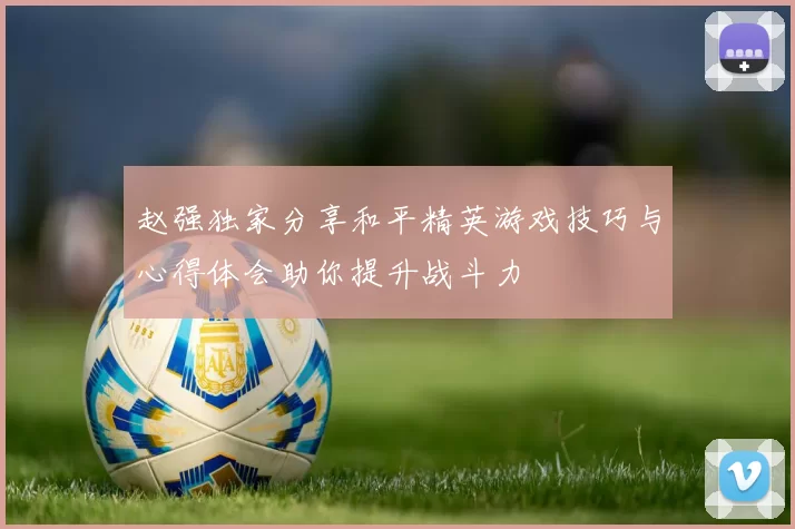 赵强独家分享和平精英游戏技巧与心得体会助你提升战斗力