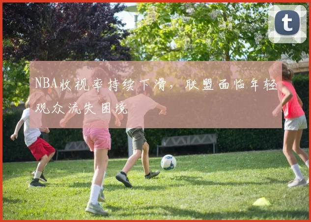 NBA收视率持续下滑,联盟面临年轻观众流失困境