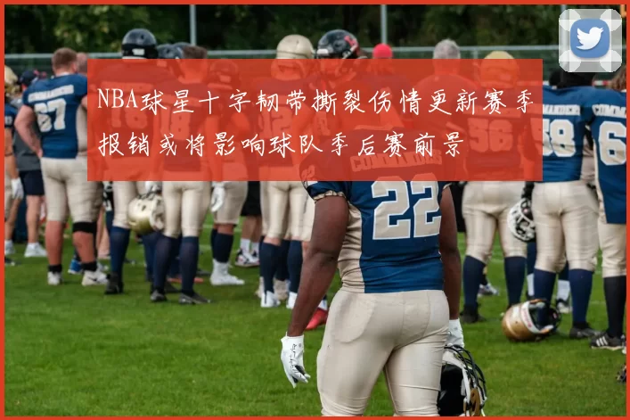 NBA球星十字韧带撕裂伤情更新赛季报销或将影响球队季后赛前景