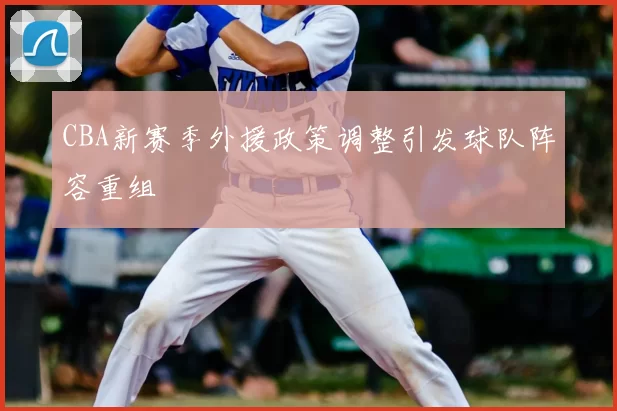 CBA新赛季外援政策调整引发球队阵容重组