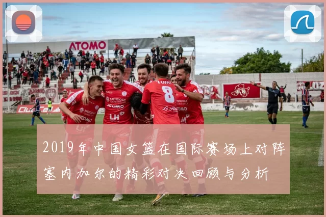 2019年中国女篮在国际赛场上对阵塞内加尔的精彩对决回顾与分析