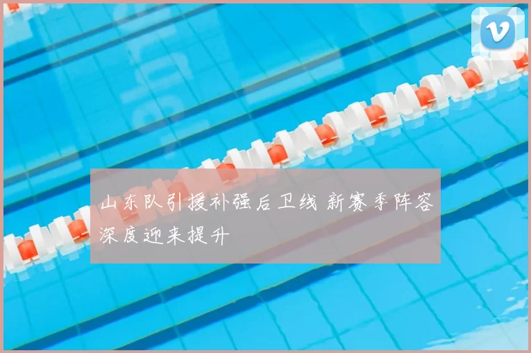 山东队引援补强后卫线 新赛季阵容深度迎来提升