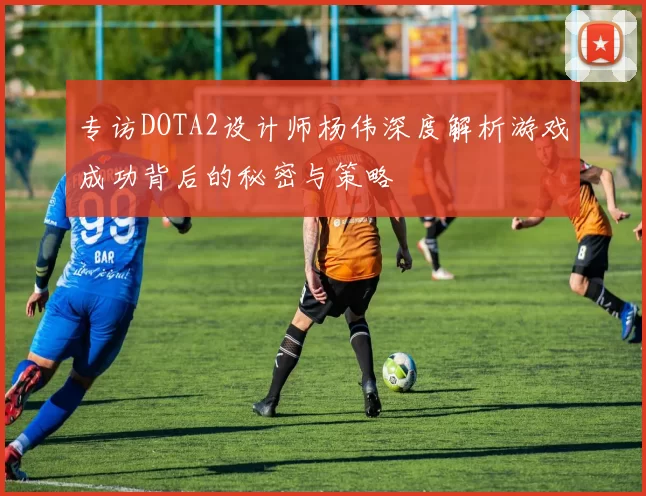 专访DOTA2设计师杨伟深度解析游戏成功背后的秘密与策略