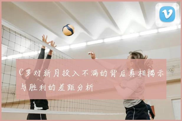 C罗对新月投入不满的背后真相揭示与胜利的差距分析