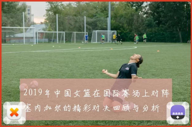 2019年中国女篮在国际赛场上对阵塞内加尔的精彩对决回顾与分析