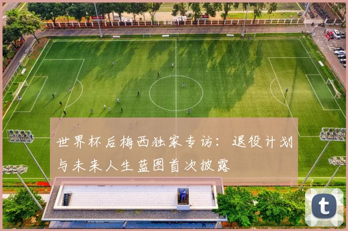 世界杯后梅西独家专访：退役计划与未来人生蓝图首次披露
