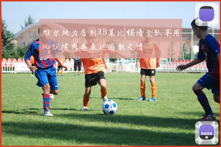 维尔纳为告别RB莱比锡请全队享用心仪烤肉卷表达感激之情